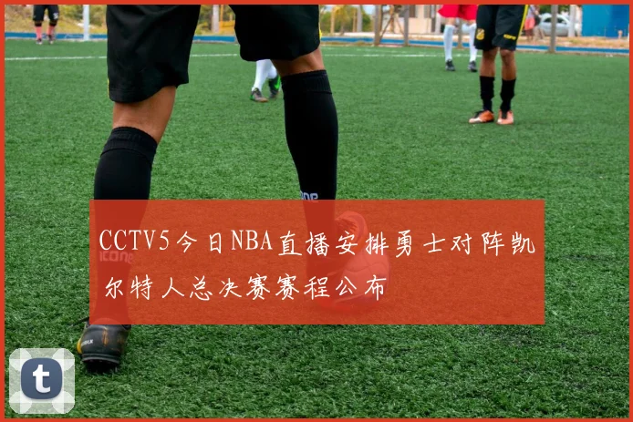CCTV5今日NBA直播安排勇士对阵凯尔特人总决赛赛程公布