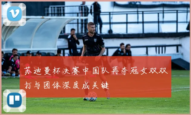 苏迪曼杯决赛中国队再夺冠女双双打与团体深度成关键