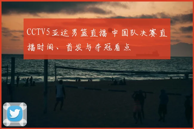 CCTV5亚运男篮直播 中国队决赛直播时间、首发与夺冠看点