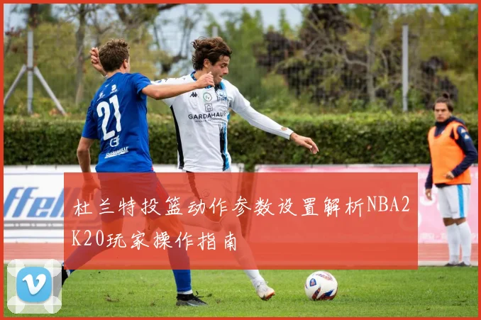 杜兰特投篮动作参数设置解析NBA2K20玩家操作指南