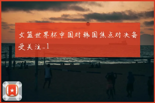 女篮世界杯中国对韩国焦点对决备受关注_1