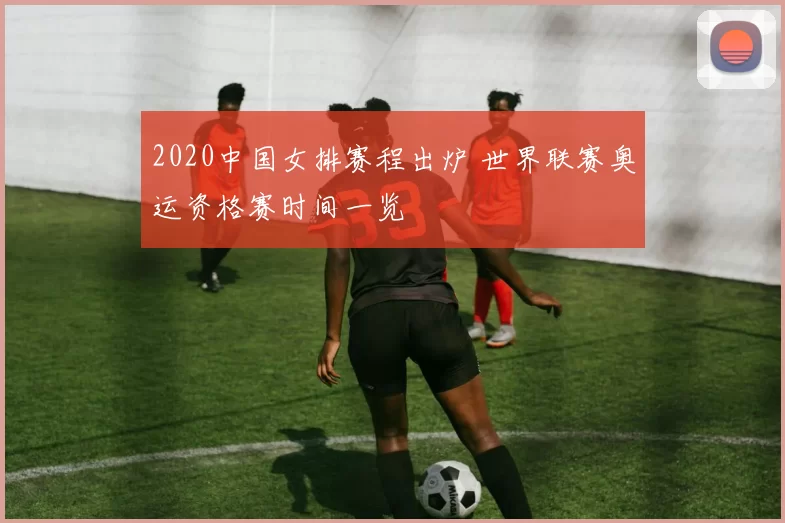 2020中国女排赛程出炉 世界联赛奥运资格赛时间一览