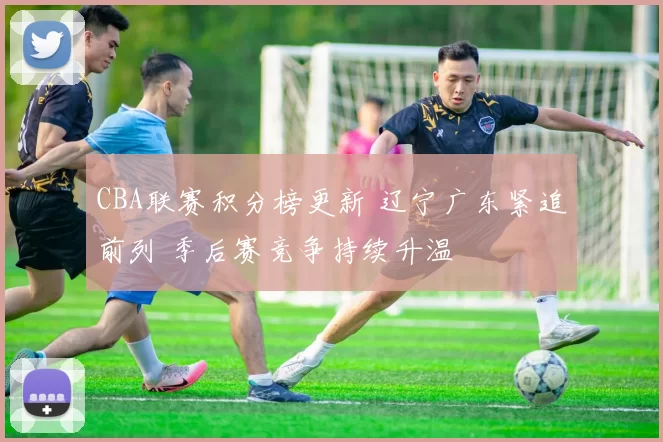 CBA联赛积分榜更新 辽宁广东紧追前列 季后赛竞争持续升温