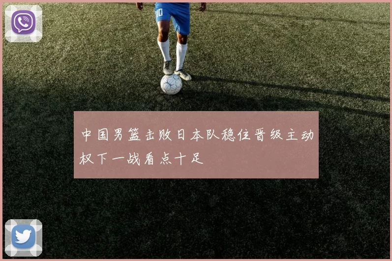 中国男篮击败日本队稳住晋级主动权下一战看点十足