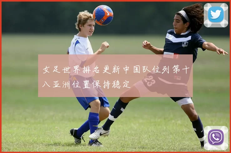 女足世界排名更新中国队位列第十八亚洲位置保持稳定