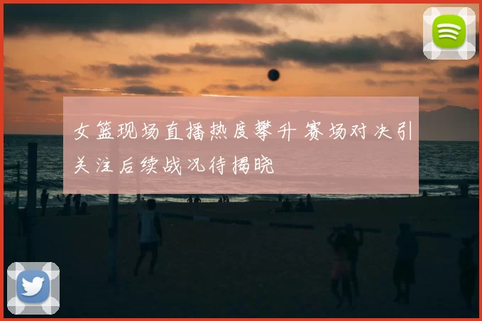 女篮现场直播热度攀升 赛场对决引关注后续战况待揭晓