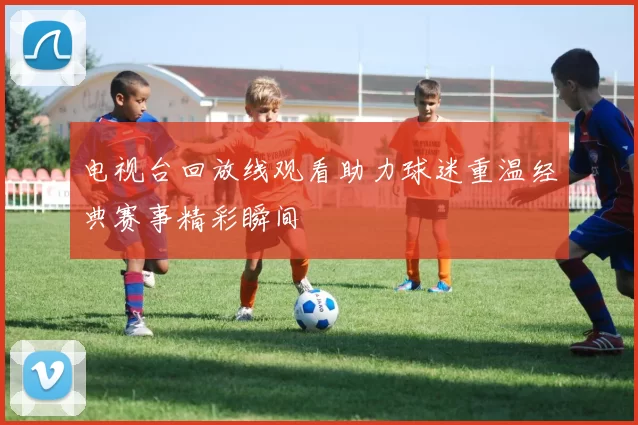 电视台回放线观看助力球迷重温经典赛事精彩瞬间