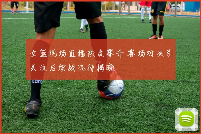 女篮现场直播热度攀升 赛场对决引关注后续战况待揭晓