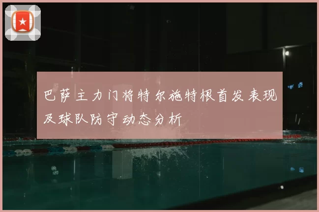 巴萨主力门将特尔施特根首发表现及球队防守动态分析
