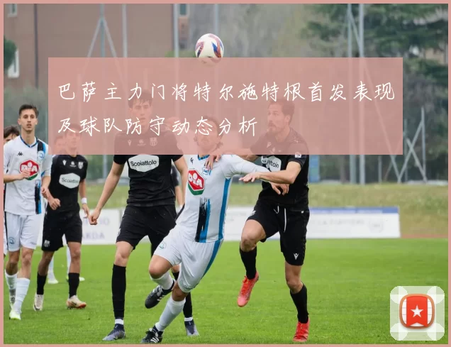 巴萨主力门将特尔施特根首发表现及球队防守动态分析