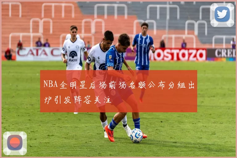NBA全明星后场前场名额公布分组出炉引发阵容关注