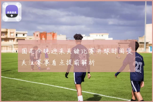 国足今晚迎来关键比赛开球时间受关注赛事看点提前解析