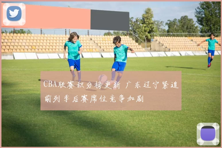 CBA联赛积分榜更新 广东辽宁紧追前列季后赛席位竞争加剧