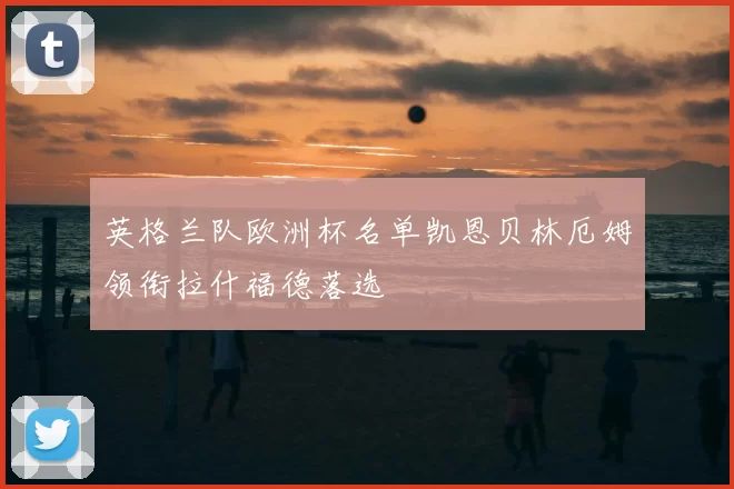 英格兰队欧洲杯名单凯恩贝林厄姆领衔拉什福德落选