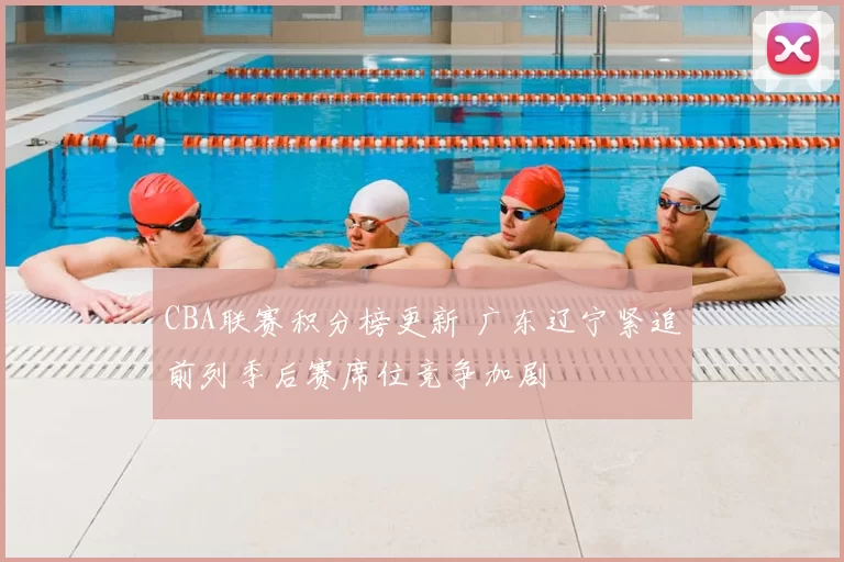 CBA联赛积分榜更新 广东辽宁紧追前列季后赛席位竞争加剧