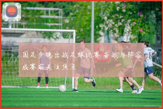 国足今晚出战足球比赛 备战与阵容成赛前关注焦点