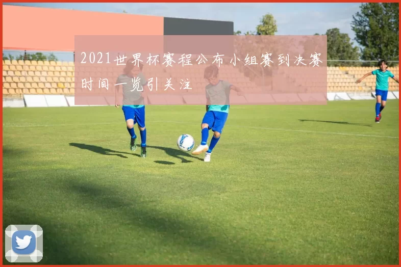 2021世界杯赛程公布小组赛到决赛时间一览引关注