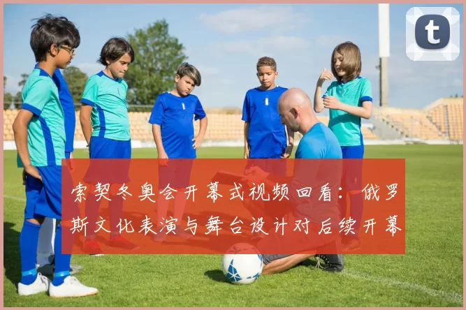 索契冬奥会开幕式视频回看：俄罗斯文化表演与舞台设计对后续开幕式影响