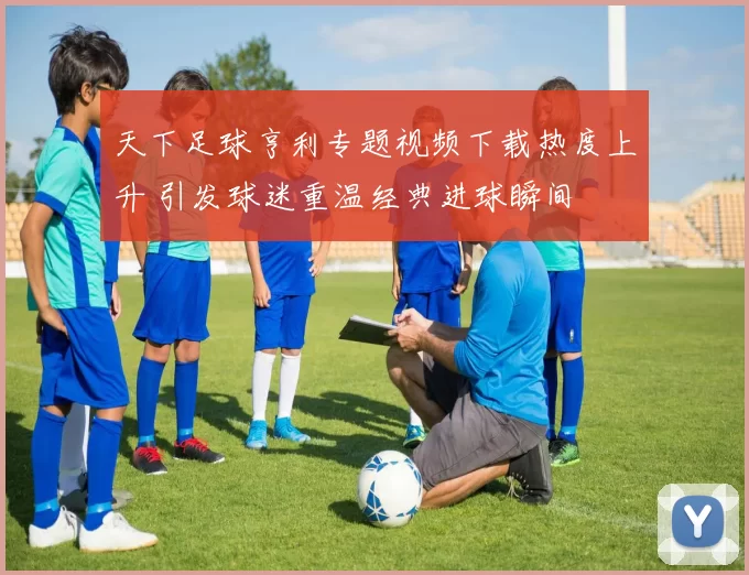 天下足球亨利专题视频下载热度上升 引发球迷重温经典进球瞬间