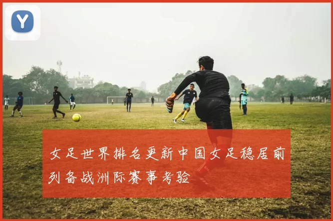 女足世界排名更新中国女足稳居前列备战洲际赛事考验