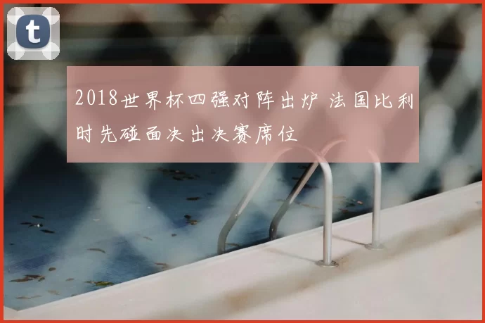 2018世界杯四强对阵出炉 法国比利时先碰面决出决赛席位