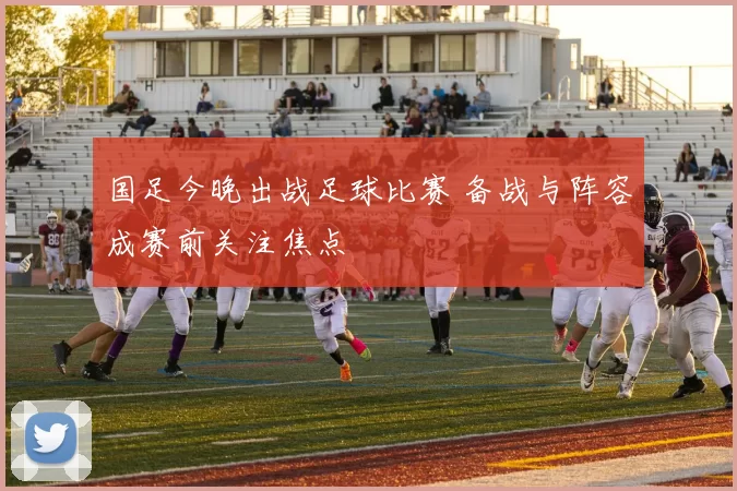 国足今晚出战足球比赛 备战与阵容成赛前关注焦点