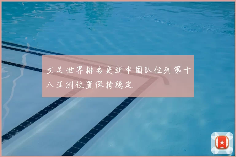 女足世界排名更新中国队位列第十八亚洲位置保持稳定