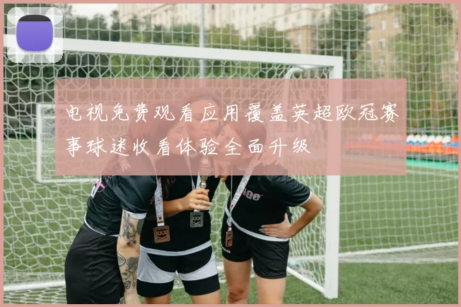 电视免费观看应用覆盖英超欧冠赛事球迷收看体验全面升级
