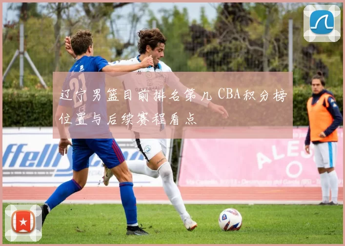 辽宁男篮目前排名第几 CBA积分榜位置与后续赛程看点