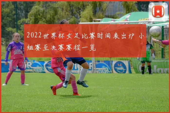 2022世界杯女足比赛时间表出炉 小组赛至决赛赛程一览